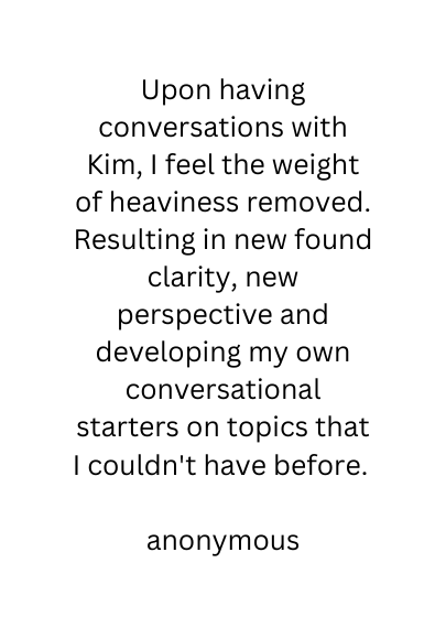 Upon having conversations with Kim I feel the weight of heaviness removed Resulting in new found clarity new perspective and developing my own conversational starters on topics that I couldn t have before anonymous